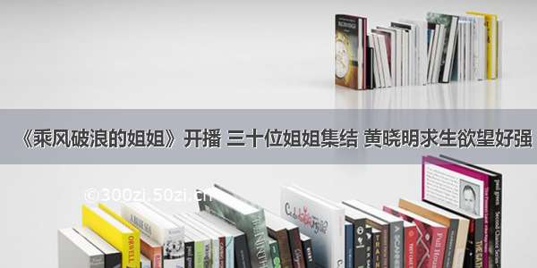 《乘风破浪的姐姐》开播 三十位姐姐集结 黄晓明求生欲望好强