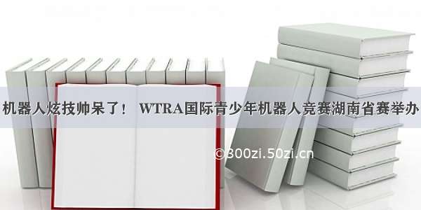 机器人炫技帅呆了！ WTRA国际青少年机器人竞赛湖南省赛举办