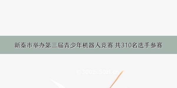 新泰市举办第三届青少年机器人竞赛 共310名选手参赛