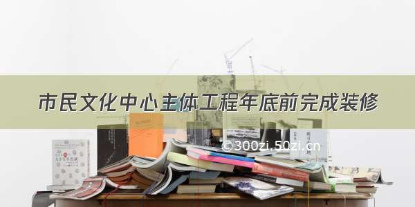 市民文化中心主体工程年底前完成装修