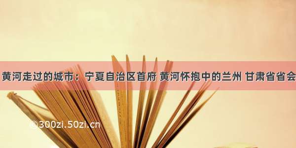 黄河走过的城市：宁夏自治区首府 黄河怀抱中的兰州 甘肃省省会