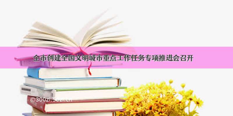 全市创建全国文明城市重点工作任务专项推进会召开