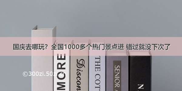 国庆去哪玩？全国1000多个热门景点进 错过就没下次了