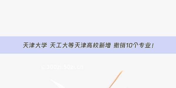 天津大学 天工大等天津高校新增 撤销10个专业！