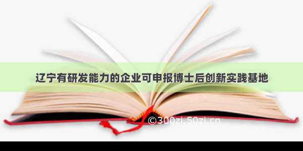 辽宁有研发能力的企业可申报博士后创新实践基地