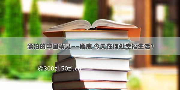 漂泊的中国精灵——麋鹿 今天在何处幸福生活？