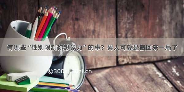 有哪些“性别限制你想象力”的事？男人可算是搬回来一局了