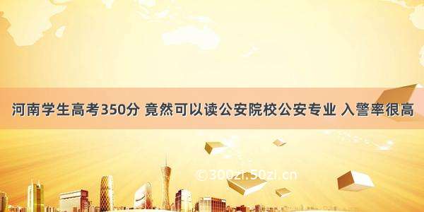 河南学生高考350分 竟然可以读公安院校公安专业 入警率很高