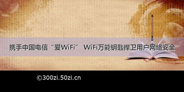 携手中国电信“爱WiFi” WiFi万能钥匙捍卫用户网络安全