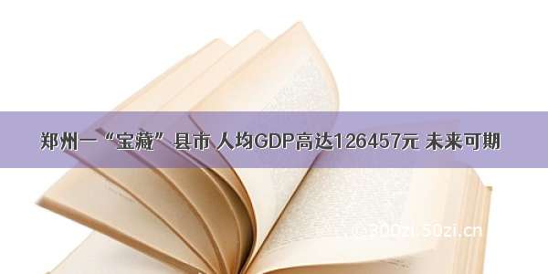 郑州一“宝藏”县市 人均GDP高达126457元 未来可期