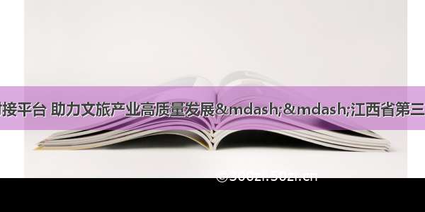 搭建资本与产业对接平台 助力文旅产业高质量发展——江西省第三届文化和旅游投资