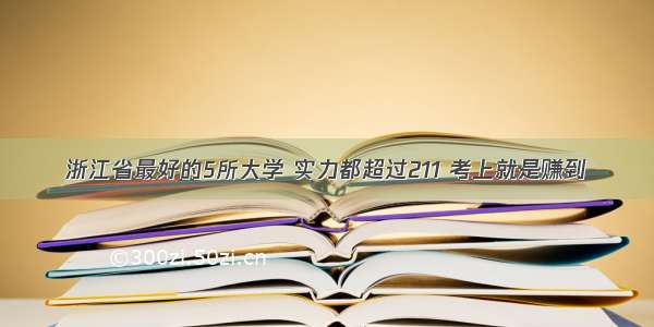 浙江省最好的5所大学 实力都超过211 考上就是赚到
