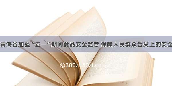 青海省加强“五一”期间食品安全监管 保障人民群众舌尖上的安全