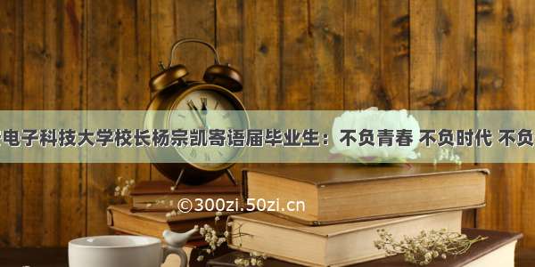 西安电子科技大学校长杨宗凯寄语届毕业生：不负青春 不负时代 不负使命