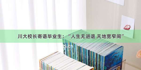 川大校长寄语毕业生：“人生无进退 天地宽窄间”