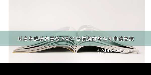 对高考成绩有异议 7月27日前湖南考生可申请复核