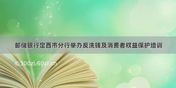 邮储银行定西市分行举办反洗钱及消费者权益保护培训