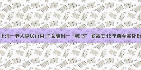 上海一老人隐居山村 子女翻出一“破书” 暴露其46年前真实身份