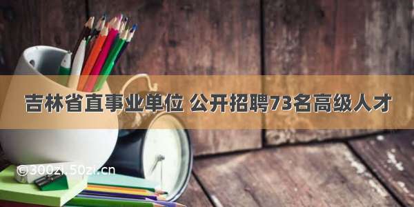 吉林省直事业单位 公开招聘73名高级人才