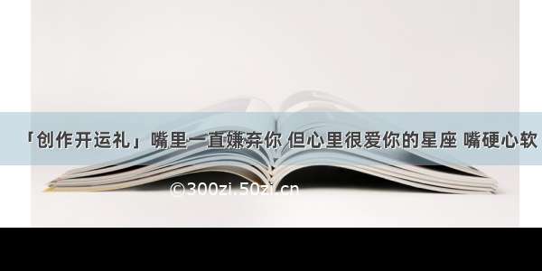 「创作开运礼」嘴里一直嫌弃你 但心里很爱你的星座 嘴硬心软