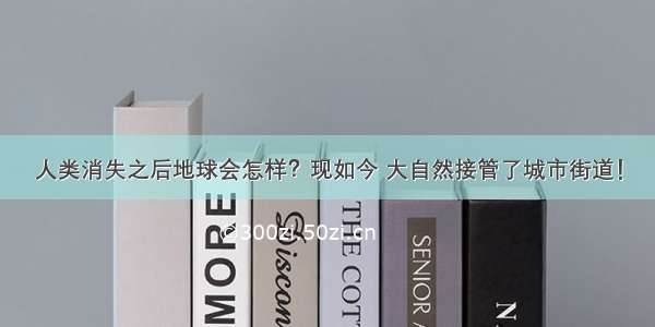 人类消失之后地球会怎样？现如今 大自然接管了城市街道！