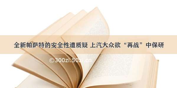 全新帕萨特的安全性遭质疑 上汽大众欲“再战”中保研