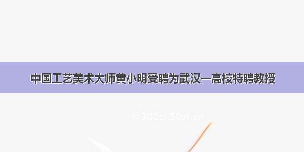 中国工艺美术大师黄小明受聘为武汉一高校特聘教授