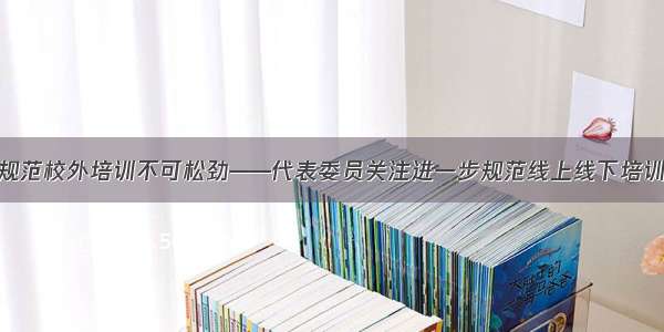 治理规范校外培训不可松劲——代表委员关注进一步规范线上线下培训机构