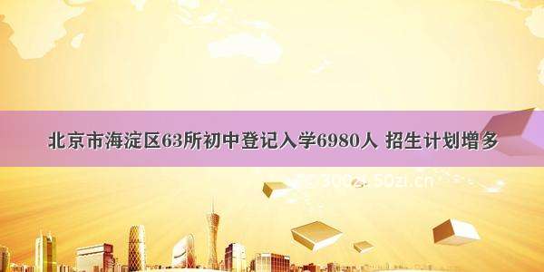 北京市海淀区63所初中登记入学6980人 招生计划增多