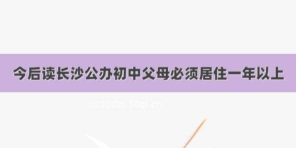 今后读长沙公办初中父母必须居住一年以上