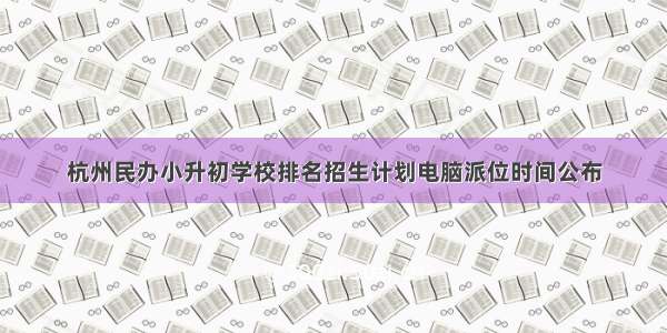 杭州民办小升初学校排名招生计划电脑派位时间公布