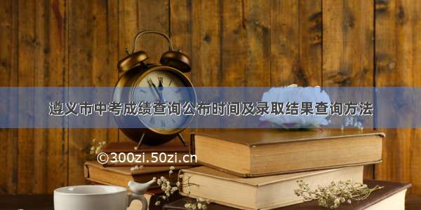 遵义市中考成绩查询公布时间及录取结果查询方法