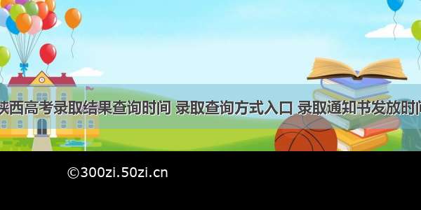 陕西高考录取结果查询时间 录取查询方式入口 录取通知书发放时间