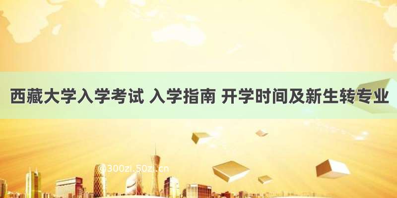 西藏大学入学考试 入学指南 开学时间及新生转专业