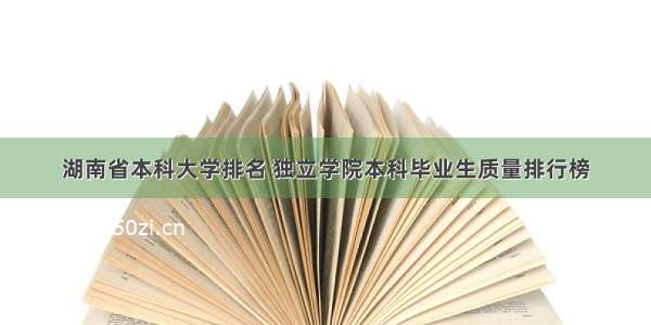 湖南省本科大学排名 独立学院本科毕业生质量排行榜