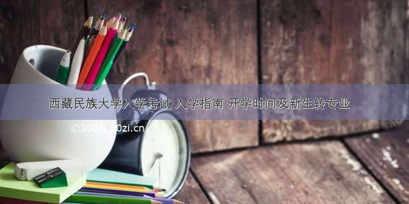 西藏民族大学入学考试 入学指南 开学时间及新生转专业