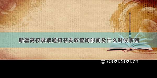 新疆高校录取通知书发放查询时间及什么时候收到