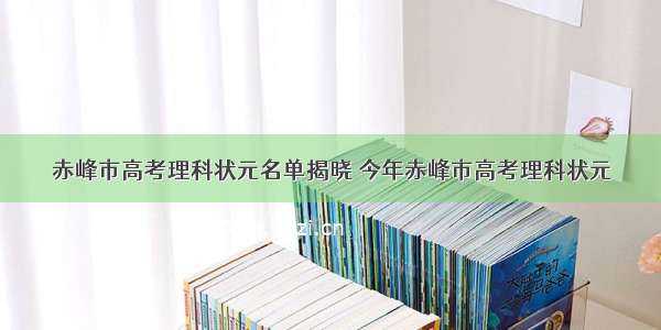 赤峰市高考理科状元名单揭晓 今年赤峰市高考理科状元