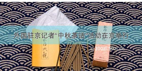 外国驻京记者“中秋茶话”活动在京举行