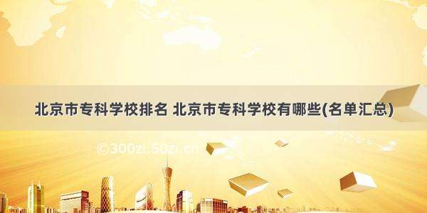 北京市专科学校排名 北京市专科学校有哪些(名单汇总)