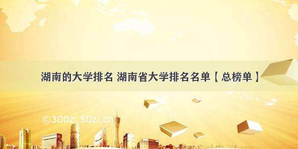 湖南的大学排名 湖南省大学排名名单【总榜单】