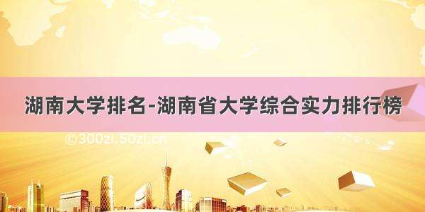 湖南大学排名-湖南省大学综合实力排行榜