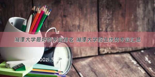 湘潭大学最好的专业排名 湘潭大学招生优势专业汇总