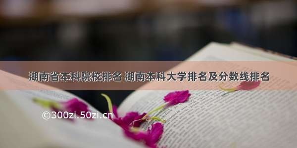 湖南省本科院校排名 湖南本科大学排名及分数线排名