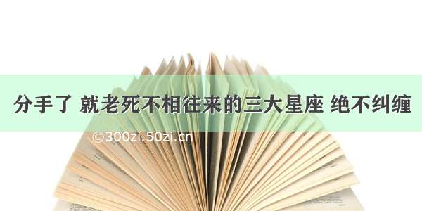 分手了 就老死不相往来的三大星座 绝不纠缠