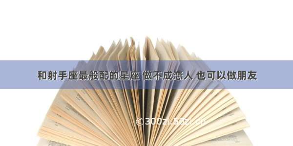 和射手座最般配的星座 做不成恋人 也可以做朋友