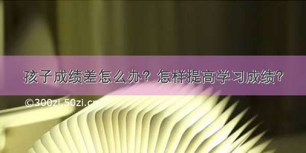 孩子成绩差怎么办？怎样提高学习成绩？