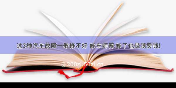 这3种汽车故障一般修不好 修车师傅:修了也是浪费钱!