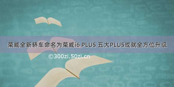 荣威全新轿车命名为荣威i6 PLUS 五大PLUS成就全方位升级