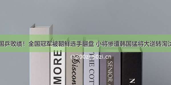 国乒败绩！全国冠军被朝鲜选手翻盘 小将惨遭韩国猛将大逆转淘汰